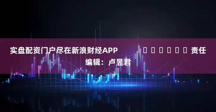 实盘配资门户尽在新浪财经APP            						责任编辑：卢昱君