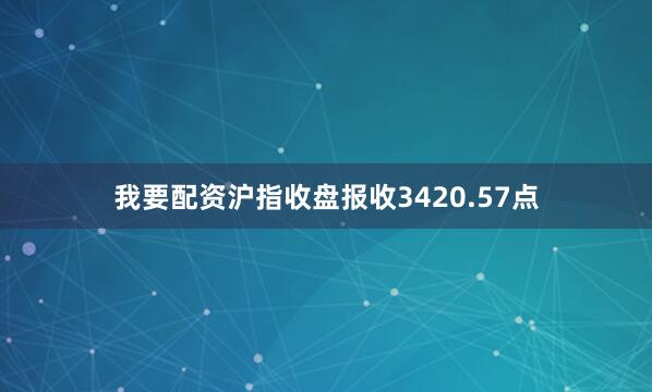 我要配资沪指收盘报收3420.57点
