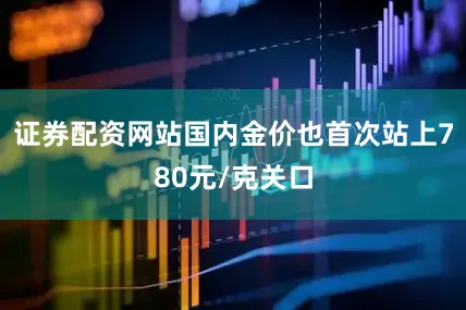 证券配资网站国内金价也首次站上780元/克关口