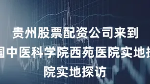 贵州股票配资公司来到中国中医科学院西苑医院实地探访