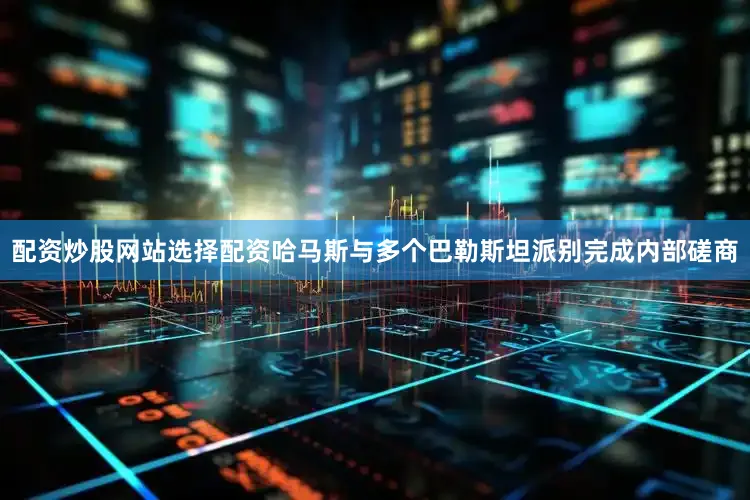 配资炒股网站选择配资哈马斯与多个巴勒斯坦派别完成内部磋商