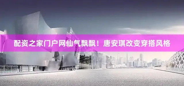 配资之家门户网仙气飘飘！唐安琪改变穿搭风格