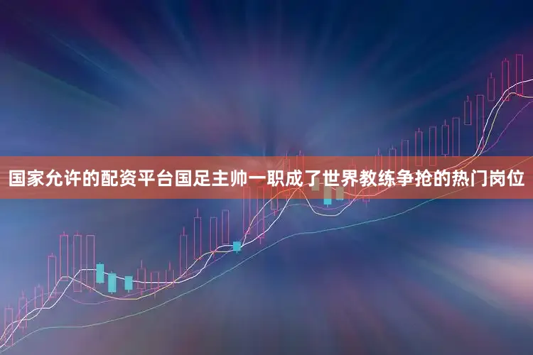 国家允许的配资平台国足主帅一职成了世界教练争抢的热门岗位