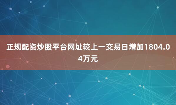 正规配资炒股平台网址较上一交易日增加1804.04万元