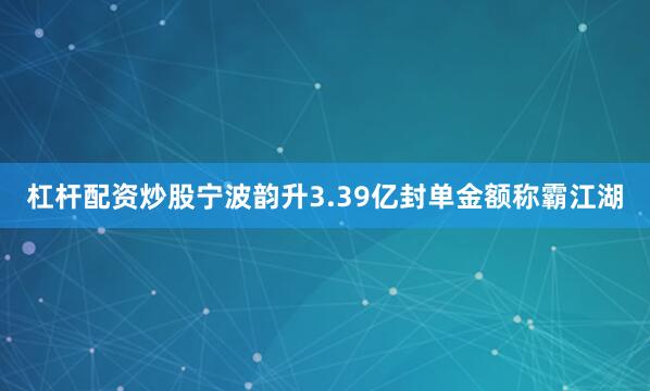 杠杆配资炒股宁波韵升3.39亿封单金额称霸江湖