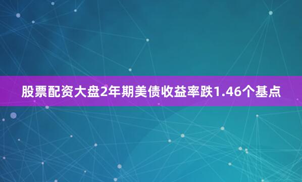 股票配资大盘2年期美债收益率跌1.46个基点