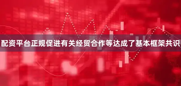 配资平台正规促进有关经贸合作等达成了基本框架共识